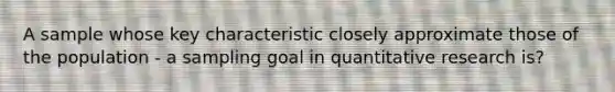 A sample whose key characteristic closely approximate those of the population - a sampling goal in quantitative research is?