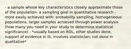 - a sample whose key characteristics closely approximate those of the population- a sampling goal in quantitative research - more easily achieved with: probability sampling, homogeneous populations, larger samples achieved through power analysis (how many you need in your study to determine statistical significance) - *usually based on ROL, other studies done, support of evidence in lit, involves statistician; not done in qualitative*