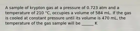 A sample of krypton gas at a pressure of 0.723 atm and a temperature of 210 °C, occupies a volume of 584 mL. If the gas is cooled at constant pressure until its volume is 470 mL, the temperature of the gas sample will be ______ K