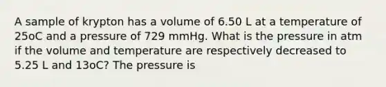 A sample of krypton has a volume of 6.50 L at a temperature of 25oC and a pressure of 729 mmHg. What is the pressure in atm if the volume and temperature are respectively decreased to 5.25 L and 13oC? The pressure is