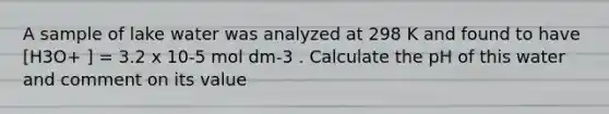 A sample of lake water was analyzed at 298 K and found to have [H3O+ ] = 3.2 x 10-5 mol dm-3 . Calculate the pH of this water and comment on its value