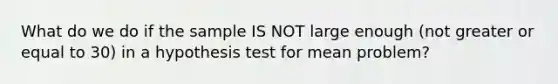 What do we do if the sample IS NOT large enough (not greater or equal to 30) in a hypothesis test for mean problem?