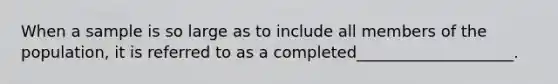 When a sample is so large as to include all members of the population, it is referred to as a completed____________________.