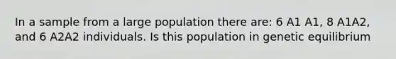 In a sample from a large population there are: 6 A1 A1, 8 A1A2, and 6 A2A2 individuals. Is this population in genetic equilibrium