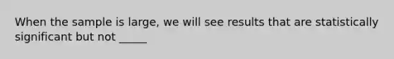 When the sample is large, we will see results that are statistically significant but not _____