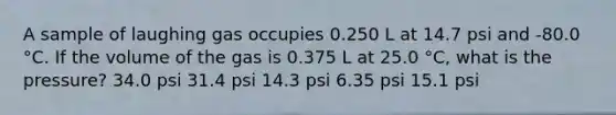 A sample of laughing gas occupies 0.250 L at 14.7 psi and -80.0 °C. If the volume of the gas is 0.375 L at 25.0 °C, what is the pressure? 34.0 psi 31.4 psi 14.3 psi 6.35 psi 15.1 psi