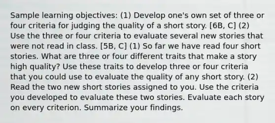 Sample learning objectives: (1) Develop one's own set of three or four criteria for judging the quality of a short story. [6B, C] (2) Use the three or four criteria to evaluate several new stories that were not read in class. [5B, C] (1) So far we have read four short stories. What are three or four different traits that make a story high quality? Use these traits to develop three or four criteria that you could use to evaluate the quality of any short story. (2) Read the two new short stories assigned to you. Use the criteria you developed to evaluate these two stories. Evaluate each story on every criterion. Summarize your findings.