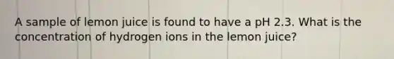A sample of lemon juice is found to have a pH 2.3. What is the concentration of hydrogen ions in the lemon juice?