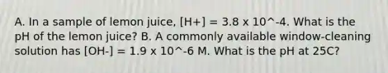 A. In a sample of lemon juice, [H+] = 3.8 x 10^-4. What is the pH of the lemon juice? B. A commonly available window-cleaning solution has [OH-] = 1.9 x 10^-6 M. What is the pH at 25C?