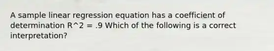 A sample linear regression equation has a coefficient of determination R^2 = .9 Which of the following is a correct interpretation?