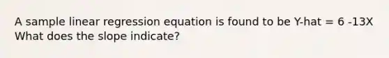 A sample linear regression equation is found to be Y-hat = 6 -13X What does the slope indicate?