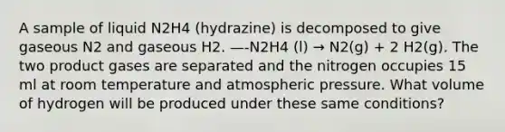 A sample of liquid N2H4 (hydrazine) is decomposed to give gaseous N2 and gaseous H2. —-N2H4 (l) → N2(g) + 2 H2(g). The two product gases are separated and the nitrogen occupies 15 ml at room temperature and atmospheric pressure. What volume of hydrogen will be produced under these same conditions?