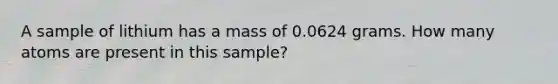 A sample of lithium has a mass of 0.0624 grams. How many atoms are present in this sample?