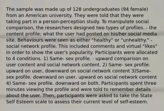 The sample was made up of 128 undergraduates (94 female) from an American university. They were told that they were taking part in a person-perception study. To manipulate social comparison, the researchers designed two types of profiles. - the content profile; what the user had posted on his/her social media site. Behaviours were seen as either "healthy" or "unhealthy." - social network profile. This included comments and virtual "likes" in order to show the user's popularity. Participants were allocated to 4 conditions. 1) Same- sex profile. · upward comparison on user content and social network content. 2) Same- sex profile. upward on user, downward on social network content 3)Same- sex profile. downward on user, upward on social network content 4) Same- sex profile. downward on both. Participants spent three minutes viewing the profile and were told to remember details about the user. Then, participants were asked to take the State Self Esteem scale to assess their current level of self-esteem.