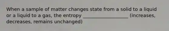 When a sample of matter changes state from a solid to a liquid or a liquid to a gas, the entropy ___________________ (increases, decreases, remains unchanged)