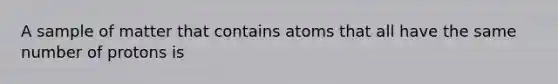 A sample of matter that contains atoms that all have the same number of protons is