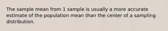 The sample mean from 1 sample is usually a more accurate estimate of the population mean than the center of a sampling distribution.