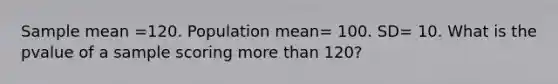 Sample mean =120. Population mean= 100. SD= 10. What is the pvalue of a sample scoring more than 120?