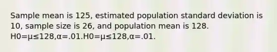 Sample mean is 125, estimated population standard deviation is 10, sample size is 26, and population mean is 128. H0=μ≤128,α=.01.H0=μ≤128,α=.01.