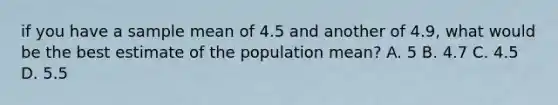 if you have a sample mean of 4.5 and another of 4.9, what would be the best estimate of the population mean? A. 5 B. 4.7 C. 4.5 D. 5.5