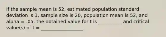 If the sample mean is 52, estimated population standard deviation is 3, sample size is 20, population mean is 52, and alpha = .05. the obtained value for t is __________ and critical value(s) of t = __________________.