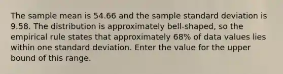 The sample mean is 54.66 and the sample standard deviation is 9.58. The distribution is approximately bell-shaped, so the empirical rule states that approximately 68% of data values lies within one standard deviation. Enter the value for the upper bound of this range.