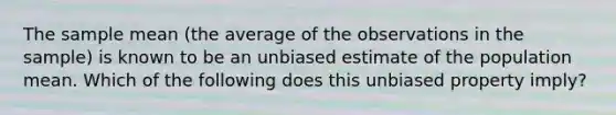 The sample mean (the average of the observations in the sample) is known to be an unbiased estimate of the population mean. Which of the following does this unbiased property imply?