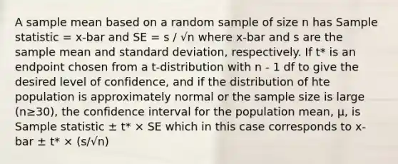 A sample mean based on a random sample of size n has Sample statistic = x-bar and SE = s / √n where x-bar and s are the sample mean and <a href='https://www.questionai.com/knowledge/kqGUr1Cldy-standard-deviation' class='anchor-knowledge'>standard deviation</a>, respectively. If t* is an endpoint chosen from a t-distribution with n - 1 df to give the desired level of confidence, and if the distribution of hte population is approximately normal or the sample size is large (n≥30), the confidence interval for the population mean, µ, is Sample statistic ± t* × SE which in this case corresponds to x-bar ± t* × (s/√n)