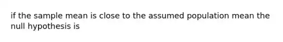 if the sample mean is close to the assumed population mean the null hypothesis is