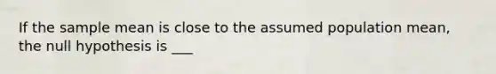 If the sample mean is close to the assumed population mean, the null hypothesis is ___