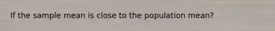 If the sample mean is close to the population mean?