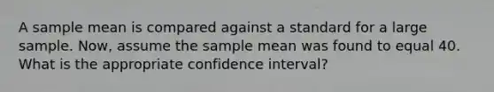 A sample mean is compared against a standard for a large sample. Now, assume the sample mean was found to equal 40. What is the appropriate confidence interval?