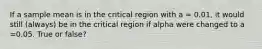 If a sample mean is in the critical region with a = 0.01, it would still (always) be in the critical region if alpha were changed to a =0.05. True or false?