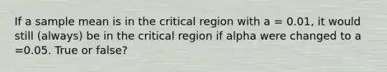 If a sample mean is in the critical region with a = 0.01, it would still (always) be in the critical region if alpha were changed to a =0.05. True or false?