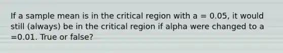 If a sample mean is in the critical region with a = 0.05, it would still (always) be in the critical region if alpha were changed to a =0.01. True or false?