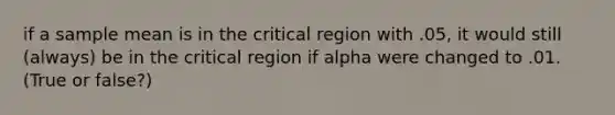 if a sample mean is in the critical region with .05, it would still (always) be in the critical region if alpha were changed to .01. (True or false?)