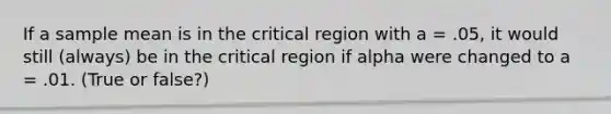 If a sample mean is in the critical region with a = .05, it would still (always) be in the critical region if alpha were changed to a = .01. (True or false?)