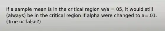 If a sample mean is in the critical region w/a = 05, it would still (always) be in the critical region if alpha were changed to a=.01. (True or false?)