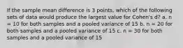 If the sample mean difference is 3 points, which of the following sets of data would produce the largest value for Cohen's d? a. n = 10 for both samples and a pooled variance of 15 b. n = 20 for both samples and a pooled variance of 15 c. n = 30 for both samples and a pooled variance of 15