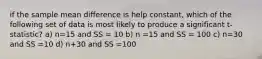 if the sample mean difference is help constant, which of the following set of data is most likely to produce a significant t-statistic? a) n=15 and SS = 10 b) n =15 and SS = 100 c) n=30 and SS =10 d) n+30 and SS =100