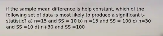 if the sample mean difference is help constant, which of the following set of data is most likely to produce a significant t-statistic? a) n=15 and SS = 10 b) n =15 and SS = 100 c) n=30 and SS =10 d) n+30 and SS =100