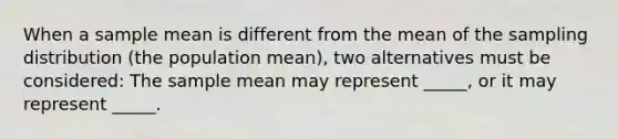 When a sample mean is different from the mean of the sampling distribution (the population mean), two alternatives must be considered: The sample mean may represent _____, or it may represent _____.