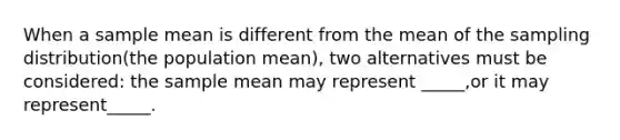 When a sample mean is different from the mean of the sampling distribution(the population mean), two alternatives must be considered: the sample mean may represent _____,or it may represent_____.