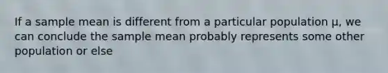 If a sample mean is different from a particular population µ, we can conclude the sample mean probably represents some other population or else