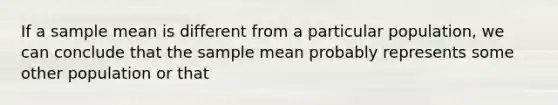 If a sample mean is different from a particular population, we can conclude that the sample mean probably represents some other population or that