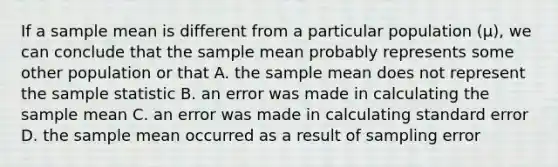 If a sample mean is different from a particular population (µ), we can conclude that the sample mean probably represents some other population or that A. the sample mean does not represent the sample statistic B. an error was made in calculating the sample mean C. an error was made in calculating standard error D. the sample mean occurred as a result of sampling error