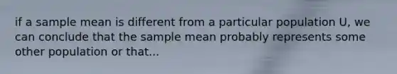 if a sample mean is different from a particular population U, we can conclude that the sample mean probably represents some other population or that...