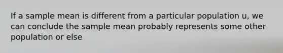 If a sample mean is different from a particular population u, we can conclude the sample mean probably represents some other population or else