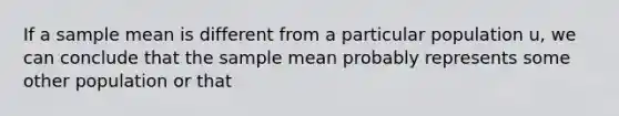 If a sample mean is different from a particular population u, we can conclude that the sample mean probably represents some other population or that