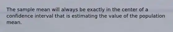 The sample mean will always be exactly in the center of a confidence interval that is estimating the value of the population mean.